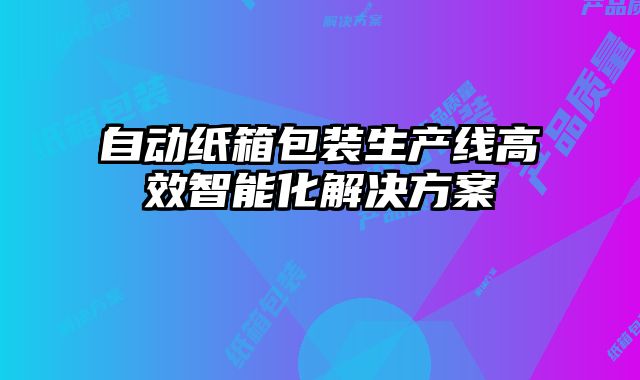 自動紙箱包裝生產線高效智能化解決方案